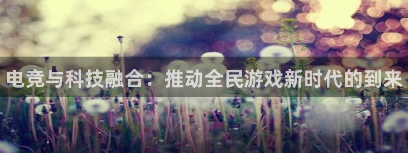 南宫电竞注册：电竞与科技融合：推动全民游戏新时代的到来